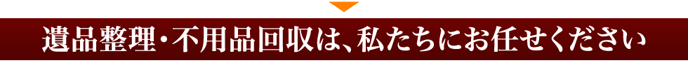 遺品整理・不用品回収は、私たちにお任せください