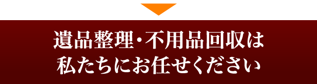 遺品整理・不用品回収は、私たちにお任せください